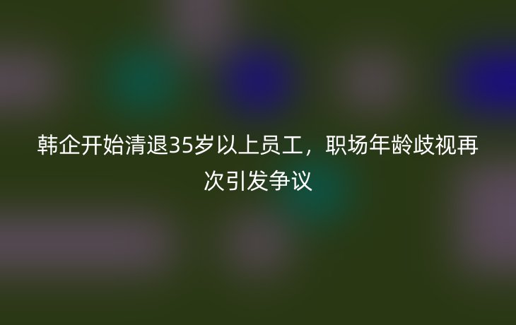韩企开始清退35岁以上员工,职场年龄歧视再次引发争议_现代网新闻频道