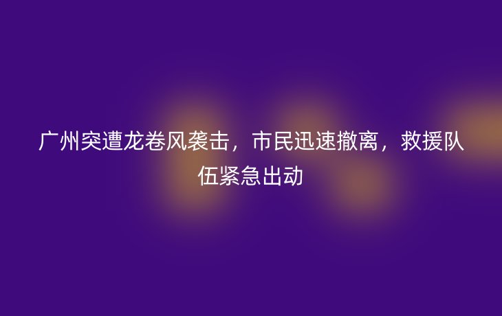 广州突遭龙卷风袭击,市民迅速撤离,救援队伍紧急出动_现代网新闻频道