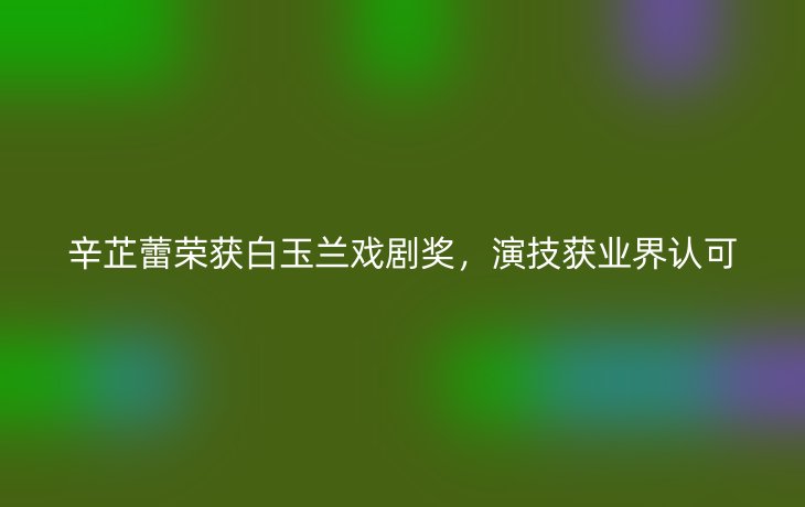 辛芷蕾荣获白玉兰戏剧奖，演技获业界认可_现代网新闻频道