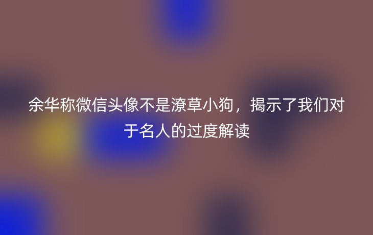 余华称微信头像不是潦草小狗,揭示了我们对于名人的过度解读_现代网新闻频道