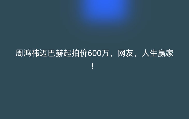 周鸿祎迈巴赫起拍价600万,网友,人生赢家!_现代网新闻频道