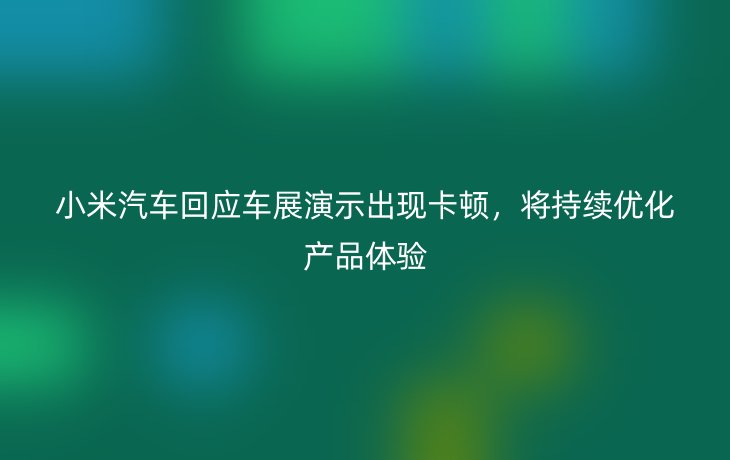 小米汽车回应车展演示出现卡顿,将持续优化产品体验_现代网新闻频道