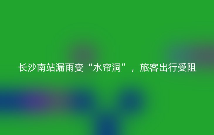 长沙南站漏雨变“水帘洞”,旅客出行受阻_现代网新闻频道