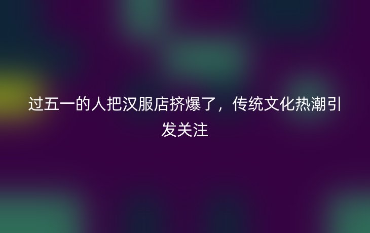 过五一的人把汉服店挤爆了,传统文化热潮引发关注_现代网新闻频道
