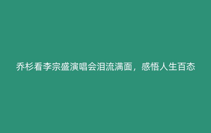 乔杉看李宗盛演唱会泪流满面,感悟人生百态_现代网新闻频道