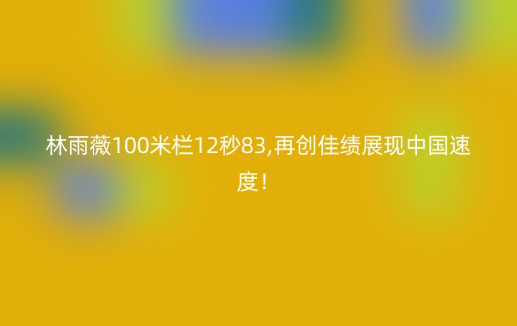 林雨薇100米栏12秒83,再创佳绩展现中国速度!_现代网新闻频道