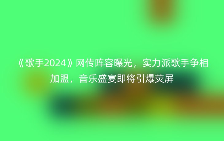 《歌手2024》网传阵容曝光,实力派歌手争相加盟,音乐盛宴即将引爆荧屏_现代网新闻频道