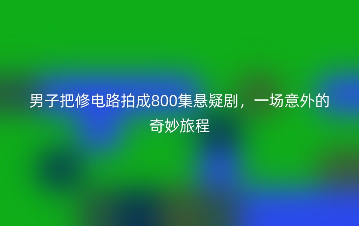 男子把修电路拍成800集悬疑剧,一场意外的奇妙旅程_现代网新闻频道