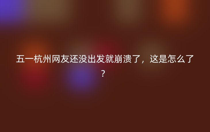 五一杭州网友还没出发就崩溃了,这是怎么了?_现代网新闻频道