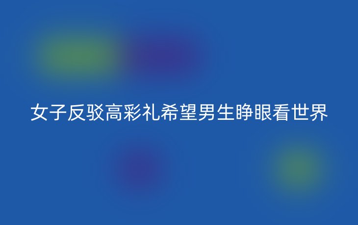 女子反驳高彩礼希望男生睁眼看世界_现代网新闻频道