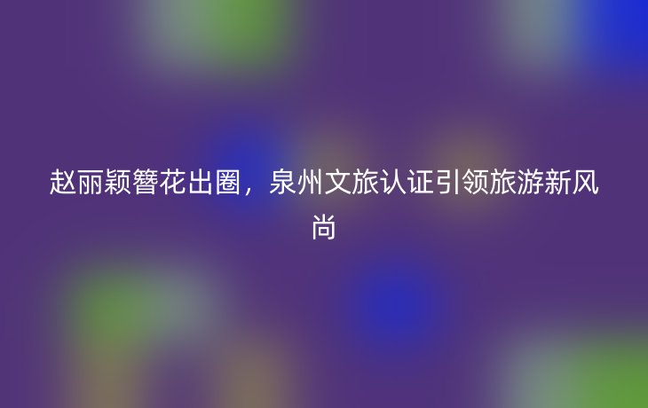赵丽颖簪花出圈,泉州文旅认证引领旅游新风尚_现代网新闻频道