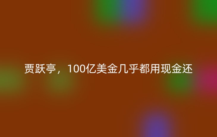 贾跃亭,100亿美金几乎都用现金还_现代网新闻频道
