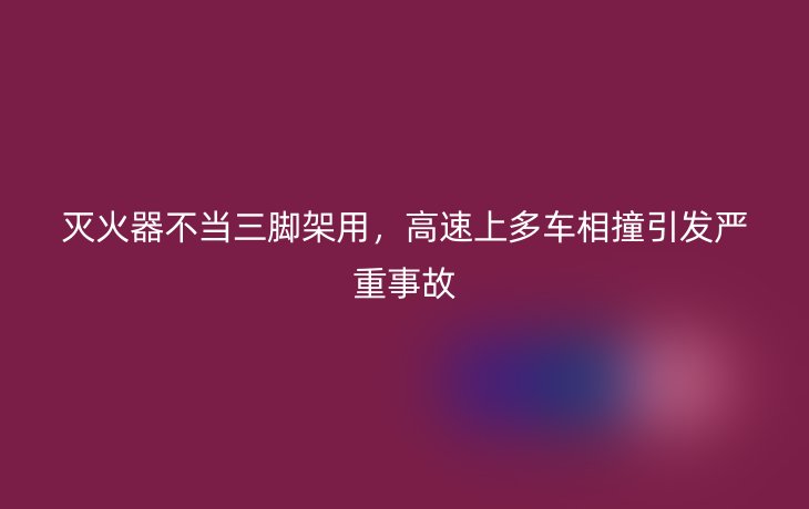 灭火器不当三脚架用,高速上多车相撞引发严重事故_现代网新闻频道