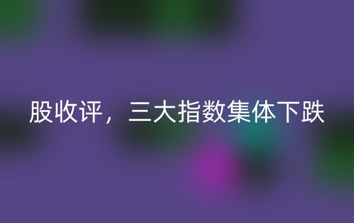 股收评，三大指数集体下跌_现代网新闻频道