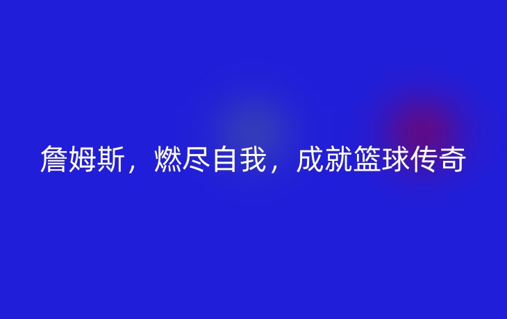 詹姆斯,燃尽自我,成就篮球传奇_现代网新闻频道