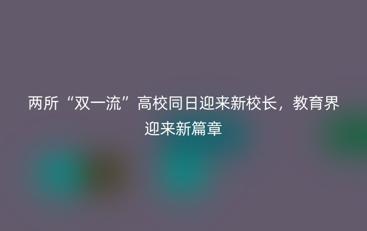 两所“双一流”高校同日迎来新校长,教育界迎来新篇章_现代网新闻频道