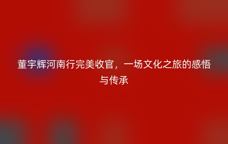 董宇辉河南行完美收官,一场文化之旅的感悟与传承_现代网新闻频道