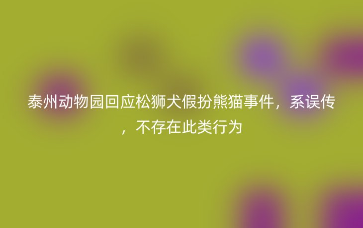 泰州动物园回应松狮犬假扮熊猫事件,系误传,不存在此类行为_现代网新闻频道