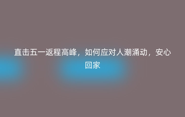直击五一返程高峰,如何应对人潮涌动,安心回家_现代网新闻频道