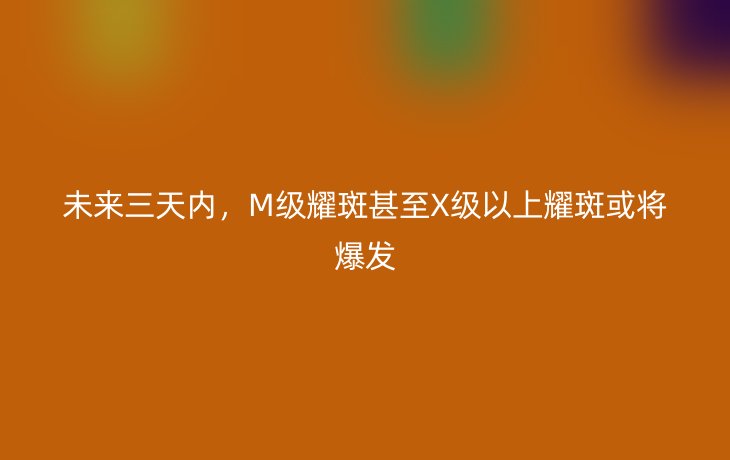 未来三天内,M级耀斑甚至X级以上耀斑或将爆发_现代网新闻频道