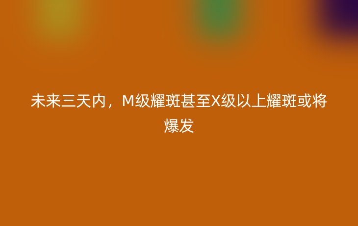 未来三天内，M级耀斑甚至X级以上耀斑或将爆发_现代网新闻频道