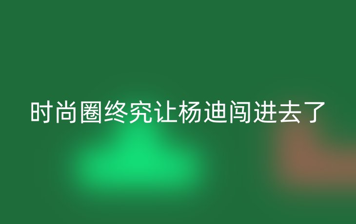 时尚圈终究让杨迪闯进去了_现代网新闻频道