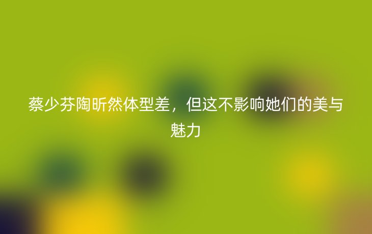 蔡少芬陶昕然体型差,但这不影响她们的美与魅力_现代网新闻频道