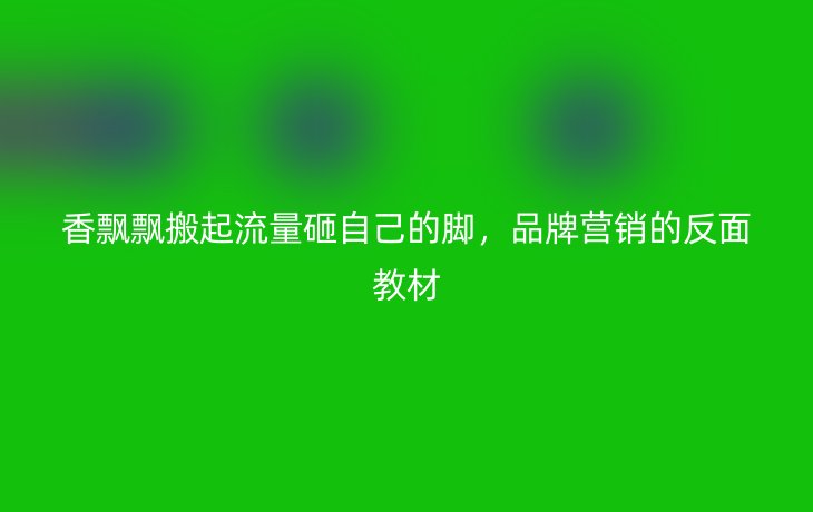 香飘飘搬起流量砸自己的脚,品牌营销的反面教材_现代网新闻频道