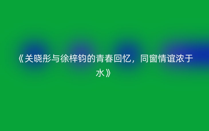 《关晓彤与徐梓钧的青春回忆,同窗情谊浓于水》_现代网新闻频道