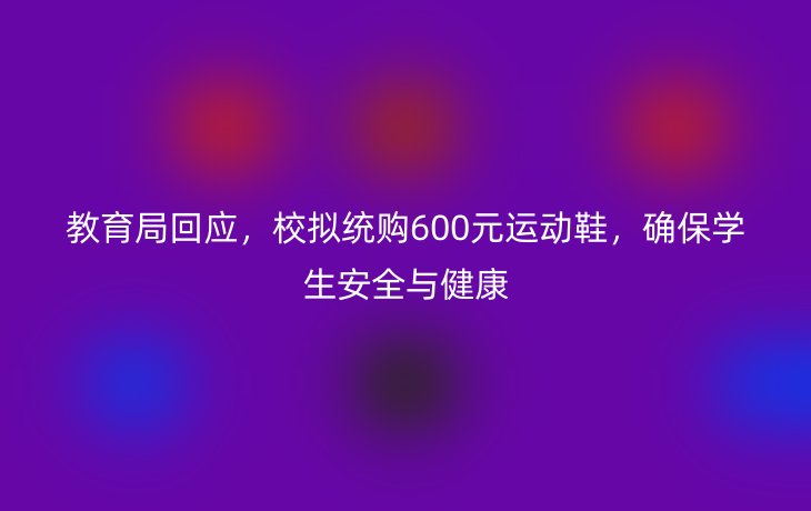 教育局回应,校拟统购600元运动鞋,确保学生安全与健康_现代网新闻频道