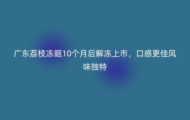 广东荔枝冻眠10个月后解冻上市,口感更佳风味独特_现代网新闻频道