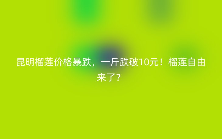 昆明榴莲价格暴跌,一斤跌破10元!榴莲自由来了?_现代网新闻频道