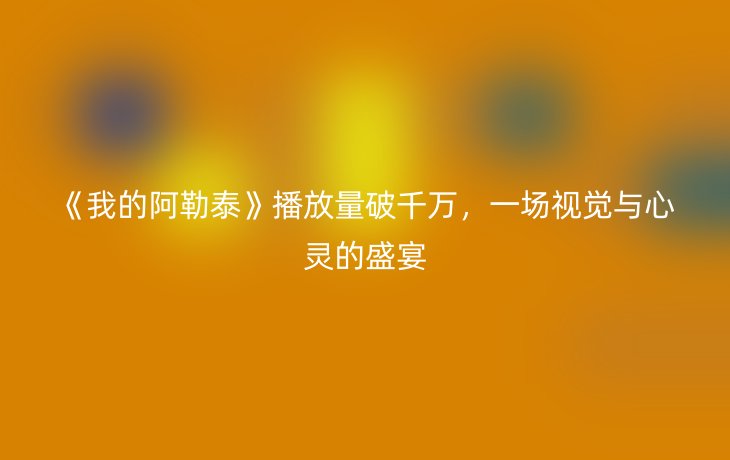 《我的阿勒泰》播放量破千万,一场视觉与心灵的盛宴_现代网新闻频道
