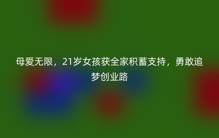 母爱无限,21岁女孩获全家积蓄支持,勇敢追梦创业路_现代网新闻频道