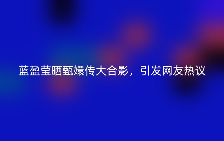蓝盈莹晒甄嬛传大合影,引发网友热议_现代网新闻频道