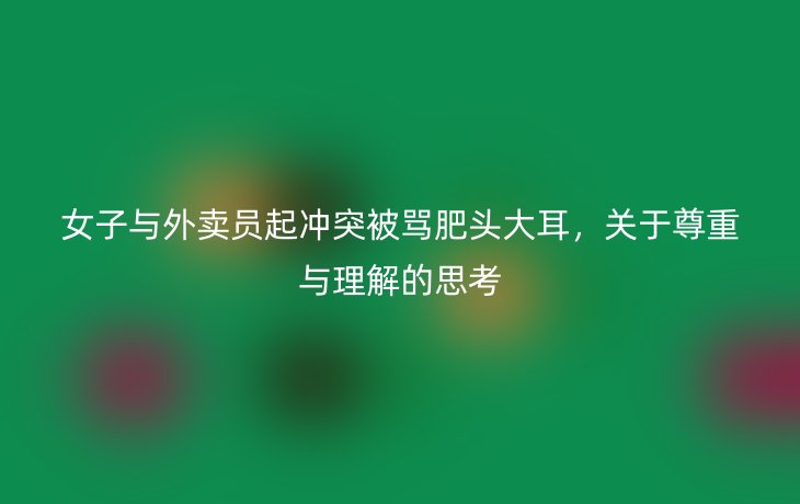 女子与外卖员起冲突被骂肥头大耳,关于尊重与理解的思考_现代网新闻频道