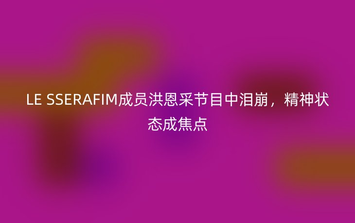 LE SSERAFIM成员洪恩采节目中泪崩,精神状态成焦点_现代网新闻频道