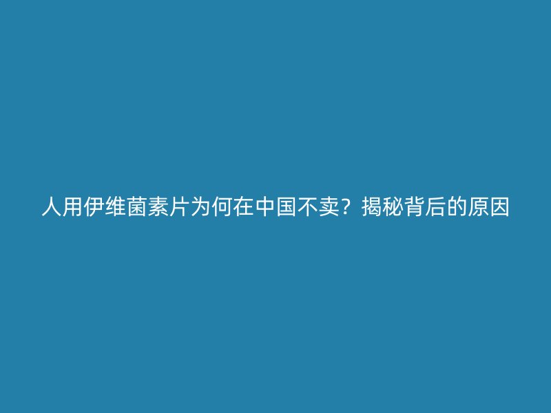 人用伊维菌素片为何在中国不卖?揭秘背后的原因_现代网新闻频道