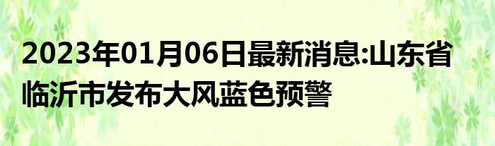 2023年01月06日最新热搜消息:山东省临沂市发布大风蓝色预警_现代网新闻频道